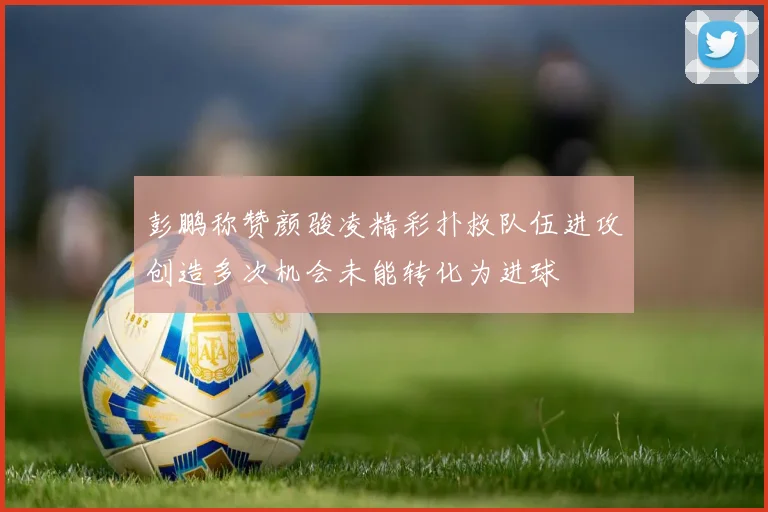 彭鹏称赞颜骏凌精彩扑救队伍进攻创造多次机会未能转化为进球