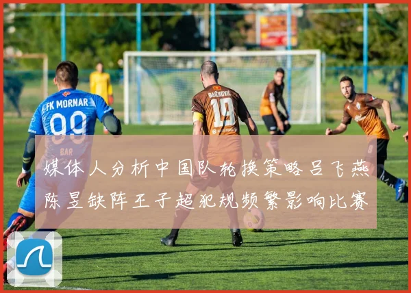 媒体人分析中国队轮换策略吕飞燕陈昱缺阵王子超犯规频繁影响比赛表现