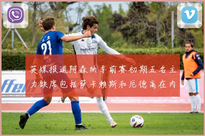 英媒报道阿森纳季前赛初期五名主力缺席包括萨卡赖斯和厄德高在内