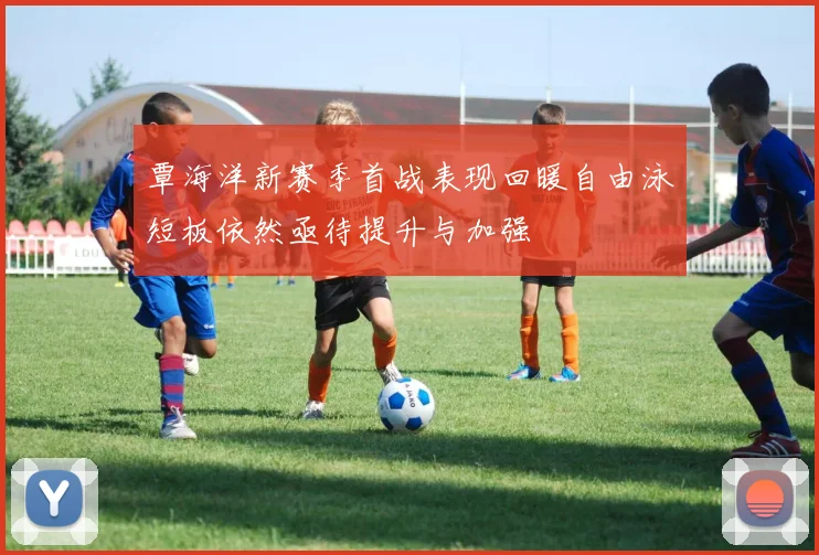 覃海洋新赛季首战表现回暖自由泳短板依然亟待提升与加强