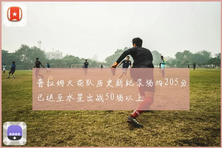普拉姆火花队历史新纪录场均205分已送至水星出战50场以上
