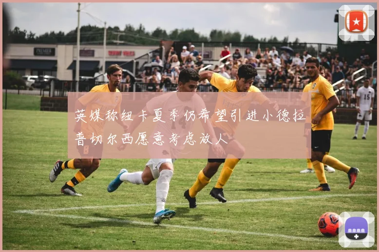 英媒称纽卡夏季仍希望引进小德拉普切尔西愿意考虑放人