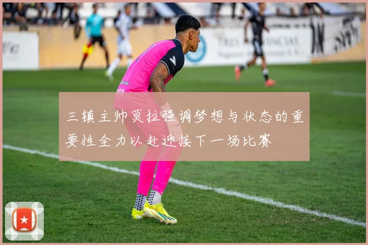 三镇主帅莫拉强调梦想与状态的重要性全力以赴迎接下一场比赛