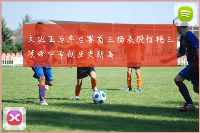文班亚马季后赛首三场表现惊艳三项命中率创历史新高