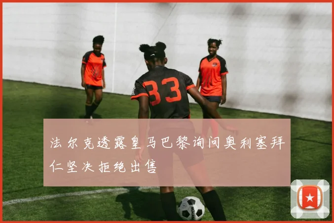 法尔克透露皇马巴黎询问奥利塞拜仁坚决拒绝出售