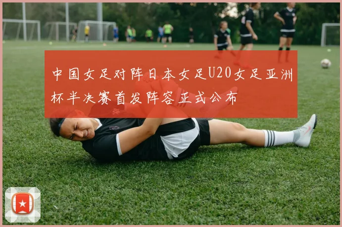 中国女足对阵日本女足U20女足亚洲杯半决赛首发阵容正式公布