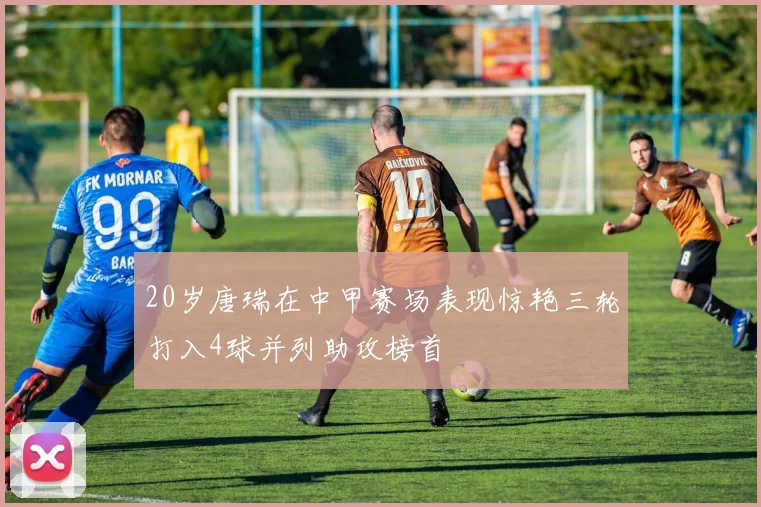 20岁唐瑞在中甲赛场表现惊艳三轮打入4球并列助攻榜首