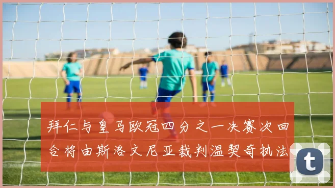 拜仁与皇马欧冠四分之一决赛次回合将由斯洛文尼亚裁判温契奇执法引发关注