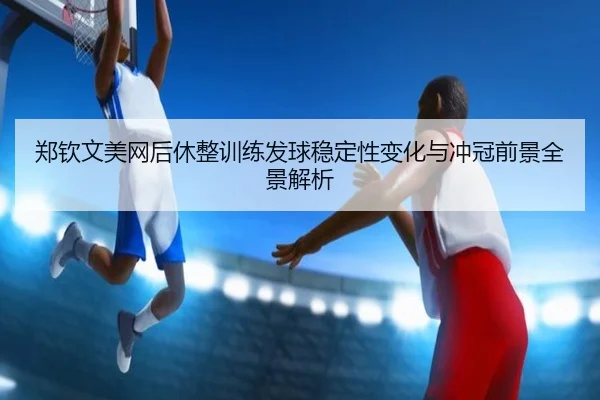 郑钦文美网后休整训练发球稳定性变化与冲冠前景全景解析